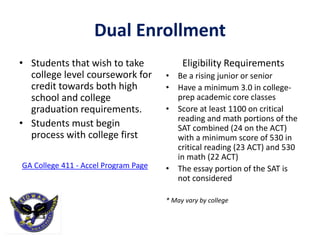Dual Enrollment
• Students that wish to take
college level coursework for
credit towards both high
school and college
graduation requirements.
• Students must begin
process with college first
GA College 411 - Accel Program Page
Eligibility Requirements
• Be a rising junior or senior
• Have a minimum 3.0 in college-
prep academic core classes
• Score at least 1100 on critical
reading and math portions of the
SAT combined (24 on the ACT)
with a minimum score of 530 in
critical reading (23 ACT) and 530
in math (22 ACT)
• The essay portion of the SAT is
not considered
* May vary by college
 