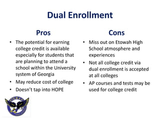 Dual Enrollment
Pros
• The potential for earning
college credit is available
especially for students that
are planning to attend a
school within the University
system of Georgia
• May reduce cost of college
• Doesn’t tap into HOPE
Cons
• Miss out on Etowah High
School atmosphere and
experiences
• Not all college credit via
dual enrollment is accepted
at all colleges
• AP courses and tests may be
used for college credit
 