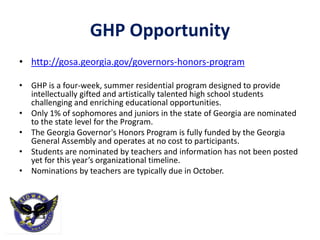GHP Opportunity
• http://gosa.georgia.gov/governors-honors-program
• GHP is a four-week, summer residential program designed to provide
intellectually gifted and artistically talented high school students
challenging and enriching educational opportunities.
• Only 1% of sophomores and juniors in the state of Georgia are nominated
to the state level for the Program.
• The Georgia Governor's Honors Program is fully funded by the Georgia
General Assembly and operates at no cost to participants.
• Students are nominated by teachers and information has not been posted
yet for this year’s organizational timeline.
• Nominations by teachers are typically due in October.
 