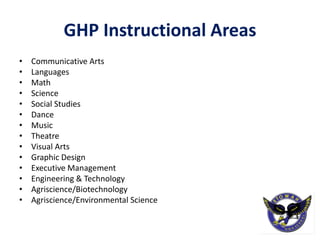 GHP Instructional Areas
• Communicative Arts
• Languages
• Math
• Science
• Social Studies
• Dance
• Music
• Theatre
• Visual Arts
• Graphic Design
• Executive Management
• Engineering & Technology
• Agriscience/Biotechnology
• Agriscience/Environmental Science
 
