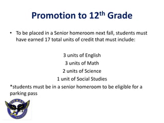 Promotion to 12th Grade
• To be placed in a Senior homeroom next fall, students must
have earned 17 total units of credit that must include:
3 units of English
3 units of Math
2 units of Science
1 unit of Social Studies
*students must be in a senior homeroom to be eligible for a
parking pass
 
