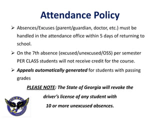 Attendance Policy
 Absences/Excuses (parent/guardian, doctor, etc.) must be
handled in the attendance office within 5 days of returning to
school.
 On the 7th absence (excused/unexcused/OSS) per semester
PER CLASS students will not receive credit for the course.
 Appeals automatically generated for students with passing
grades
PLEASE NOTE: The State of Georgia will revoke the
driver’s license of any student with
10 or more unexcused absences.
 