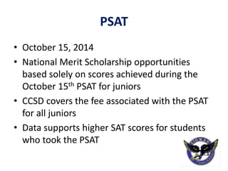 PSAT
• October 15, 2014
• National Merit Scholarship opportunities
based solely on scores achieved during the
October 15th PSAT for juniors
• CCSD covers the fee associated with the PSAT
for all juniors
• Data supports higher SAT scores for students
who took the PSAT
 
