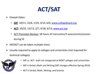 ACT/SAT
 Etowah Dates:
• SAT: 10/11, 12/6, 1/24, 3/14, 6/6; www.collegeboard.org
• ACT: 10/25, 12/13, 2/7, 4/18, 6/13; www.act.org
• ACT Princeton Review: 18 hours of instruction/3 assessments/session
during S2
 SAT/ACT can be taken multiple times
 Usually required to apply to colleges and universities (not required for
technical colleges)
• SAT vs. ACT: both are recognized at MOST colleges and universities
• SAT is Verbal, Math and Writing (SAT changes effective Spring 2016)
• ACT is Verbal, Math, Writing, and Science
 