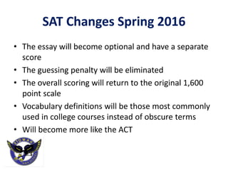 SAT Changes Spring 2016
• The essay will become optional and have a separate
score
• The guessing penalty will be eliminated
• The overall scoring will return to the original 1,600
point scale
• Vocabulary definitions will be those most commonly
used in college courses instead of obscure terms
• Will become more like the ACT
 