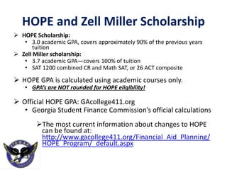 HOPE and Zell Miller Scholarship
 HOPE Scholarship:
• 3.0 academic GPA, covers approximately 90% of the previous years
tuition
 Zell Miller scholarship:
• 3.7 academic GPA—covers 100% of tuition
• SAT 1200 combined CR and Math SAT, or 26 ACT composite
 HOPE GPA is calculated using academic courses only.
• GPA’s are NOT rounded for HOPE eligibility!
 Official HOPE GPA: GAcollege411.org
• Georgia Student Finance Commission’s official calculations
The most current information about changes to HOPE
can be found at:
http://www.gacollege411.org/Financial_Aid_Planning/
HOPE_Program/_default.aspx
 