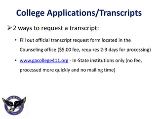 College Applications/Transcripts
2 ways to request a transcript:
• Fill out official transcript request form located in the
Counseling office ($5.00 fee, requires 2-3 days for processing)
• www.gacollege411.org - In-State institutions only (no fee,
processed more quickly and no mailing time)
 