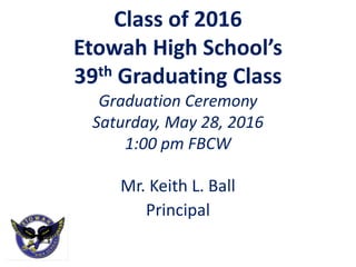 Class of 2016
Etowah High School’s
39th Graduating Class
Graduation Ceremony
Saturday, May 28, 2016
1:00 pm FBCW
Mr. Keith L. Ball
Principal
 
