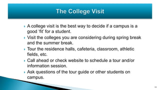  A college visit is the best way to decide if a campus is a
good ‘fit’ for a student.
 Visit the colleges you are considering during spring break
and the summer break.
 Tour the residence halls, cafeteria, classroom, athletic
fields, etc.
 Call ahead or check website to schedule a tour and/or
information session.
 Ask questions of the tour guide or other students on
campus.
10
 