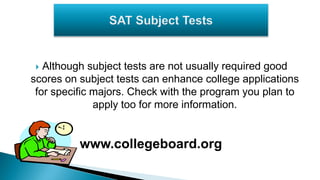 Although subject tests are not usually required good
scores on subject tests can enhance college applications
for specific majors. Check with the program you plan to
apply too for more information.
www.collegeboard.org
 