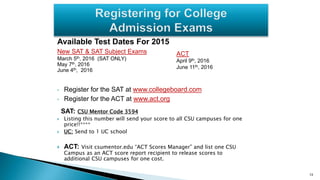 Available Test Dates For 2015
New SAT & SAT Subject Exams
March 5th, 2016 (SAT ONLY)
May 7th, 2016
June 4th, 2016
• Register for the SAT at www.collegeboard.com
• Register for the ACT at www.act.org
SAT: CSU Mentor Code 3594
 Listing this number will send your score to all CSU campuses for one
price!!****
 UC: Send to 1 UC school
 ACT: Visit csumentor.edu “ACT Scores Manager” and list one CSU
Campus as an ACT score report recipient to release scores to
additional CSU campuses for one cost.
13
ACT
April 9th, 2016
June 11th, 2016
 