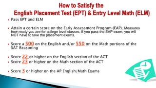  Pass EPT and ELM
 Attain a certain score on the Early Assessment Program (EAP). Measures
how ready you are for college level classes. If you pass the EAP exam, you will
NOT have to take the placement exams.
 Score a 500 on the English and/or 550 on the Math portions of the
SAT Reasoning
 Score 22 or higher on the English section of the ACT
 Score 23 or higher on the Math section of the ACT
 Score 3 or higher on the AP English/Math Exams
 