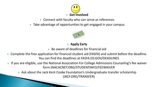  Get Involved
 Connect with faculty who can serve as references
 Take advantage of opportunities to get engaged in your campus
 Apply Early
 Be aware of deadlines for financial aid
 Complete the free application for financial student aid (FASFA) and submit before the deadline.
You can find the deadlines at FASFA.ED.GOV/DEADLINES
 If you are eligible, use the National Association For College Admissions Counseling’s fee waiver
form (NACACNET.ORG/STUDENTINFO/FEEWAIVER
 Ask about the Jack Kent Cooke Foundation’s Undergraduate transfer scholarship
(JKCF.ORG/TRANSFER)
 