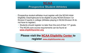 • Prospective student-athletes must register with the NCAA Initial-
Eligibility Clearinghouse to be eligible to play NCAA Division I or
Division II sports in college (Athletes playing in NCAA Division III do
not have to register)
• Students should register no later than the end of their 11th grade.
• The NCAA core-course requirements can be found at
www.eligibilitycenter.org
Please visit the NCAA Eligibility Center to
register. www.eligibilitycenter.org
 