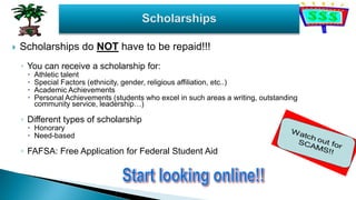 Scholarships do NOT have to be repaid!!!
◦ You can receive a scholarship for:
 Athletic talent
 Special Factors (ethnicity, gender, religious affiliation, etc..)
 Academic Achievements
 Personal Achievements (students who excel in such areas a writing, outstanding
community service, leadership…)
◦ Different types of scholarship
 Honorary
 Need-based
◦ FAFSA: Free Application for Federal Student Aid
 