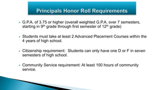  G.P.A. of 3.75 or higher (overall weighted G.P.A. over 7 semesters,
starting in 9th grade through first semester of 12th grade)
 Students must take at least 2 Advanced Placement Courses within the
4 years of high school.
 Citizenship requirement: Students can only have one D or F in seven
semesters of high school.
 Community Service requirement: At least 100 hours of community
service.
 