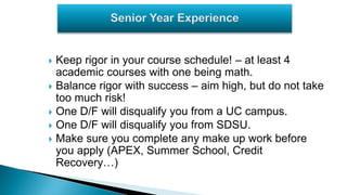  Keep rigor in your course schedule! – at least 4
academic courses with one being math.
 Balance rigor with success – aim high, but do not take
too much risk!
 One D/F will disqualify you from a UC campus.
 One D/F will disqualify you from SDSU.
 Make sure you complete any make up work before
you apply (APEX, Summer School, Credit
Recovery…)
 