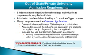 • Students should check with each college individually as
requirements vary by institution
• Admission is often determined by a “committee” type process
• Many campuses use the Common Application
• One application used by over 350 colleges and universities
• Accepted in place of the school’s own application and students
can apply to many colleges using this one application
• Colleges that use the Common Application also require:
• An essay (some schools require additional supplemental essays)
• Letters of recommendation from your counselor and teacher(s)
www.commonapp.org: Provides a list of schools that accept the
Common Application in place of their own application
 
