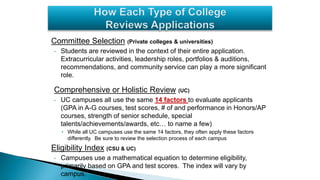 Committee Selection (Private colleges & universities)
• Students are reviewed in the context of their entire application.
Extracurricular activities, leadership roles, portfolios & auditions,
recommendations, and community service can play a more significant
role.
Comprehensive or Holistic Review (UC)
• UC campuses all use the same 14 factors to evaluate applicants
(GPA in A-G courses, test scores, # of and performance in Honors/AP
courses, strength of senior schedule, special
talents/achievements/awards, etc… to name a few)
• While all UC campuses use the same 14 factors, they often apply these factors
differently. Be sure to review the selection process of each campus
Eligibility Index (CSU & UC)
• Campuses use a mathematical equation to determine eligibility,
primarily based on GPA and test scores. The index will vary by
campus.
 