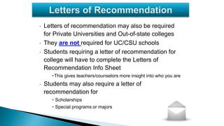 • Letters of recommendation may also be required
for Private Universities and Out-of-state colleges
• They are not required for UC/CSU schools
• Students requiring a letter of recommendation for
college will have to complete the Letters of
Recommendation Info Sheet
•This gives teachers/counselors more insight into who you are
• Students may also require a letter of
recommendation for
• Scholarships
• Special programs or majors
 
