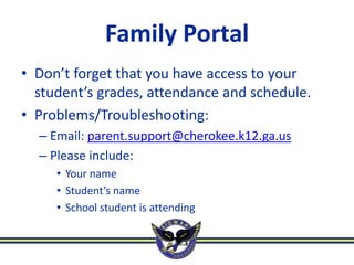 Family Portal
• Don’t forget that you have access to your
  student’s grades, attendance and schedule.
• Problems/Troubleshooting:
  – Email: parent.support@cherokee.k12.ga.us
  – Please include:
     • Your name
     • Student’s name
     • School student is attending
 