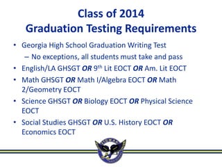 Class of 2014
   Graduation Testing Requirements
• Georgia High School Graduation Writing Test
   – No exceptions, all students must take and pass
• English/LA GHSGT OR 9th Lit EOCT OR Am. Lit EOCT
• Math GHSGT OR Math I/Algebra EOCT OR Math
  2/Geometry EOCT
• Science GHSGT OR Biology EOCT OR Physical Science
  EOCT
• Social Studies GHSGT OR U.S. History EOCT OR
  Economics EOCT
 