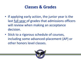 Classes & Grades

• If applying early action, the junior year is the
  last full year of grades that admissions officers
  will review when making an acceptance
  decision.
• Stick to a rigorous schedule of courses,
  including some advanced-placement (AP) or
  other honors level classes.
 