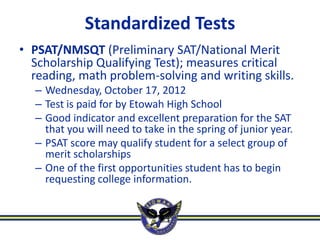 Standardized Tests
• PSAT/NMSQT (Preliminary SAT/National Merit
  Scholarship Qualifying Test); measures critical
  reading, math problem-solving and writing skills.
  – Wednesday, October 17, 2012
  – Test is paid for by Etowah High School
  – Good indicator and excellent preparation for the SAT
    that you will need to take in the spring of junior year.
  – PSAT score may qualify student for a select group of
    merit scholarships
  – One of the first opportunities student has to begin
    requesting college information.
 