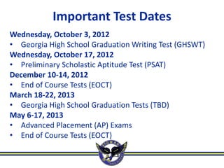 Important Test Dates
Wednesday, October 3, 2012
• Georgia High School Graduation Writing Test (GHSWT)
Wednesday, October 17, 2012
• Preliminary Scholastic Aptitude Test (PSAT)
December 10-14, 2012
• End of Course Tests (EOCT)
March 18-22, 2013
• Georgia High School Graduation Tests (TBD)
May 6-17, 2013
• Advanced Placement (AP) Exams
• End of Course Tests (EOCT)
 