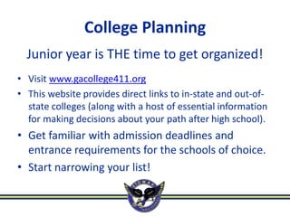 College Planning
  Junior year is THE time to get organized!
• Visit www.gacollege411.org
• This website provides direct links to in-state and out-of-
  state colleges (along with a host of essential information
  for making decisions about your path after high school).
• Get familiar with admission deadlines and
  entrance requirements for the schools of choice.
• Start narrowing your list!
 