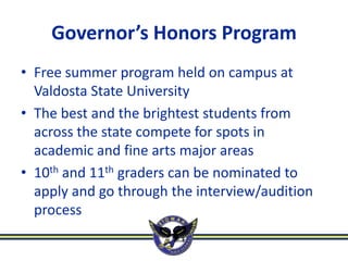 Governor’s Honors Program
• Free summer program held on campus at
  Valdosta State University
• The best and the brightest students from
  across the state compete for spots in
  academic and fine arts major areas
• 10th and 11th graders can be nominated to
  apply and go through the interview/audition
  process
 