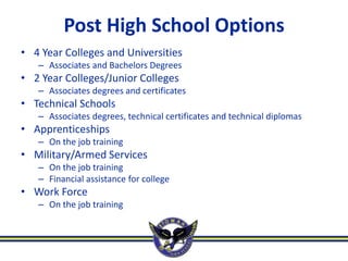 Post High School Options
• 4 Year Colleges and Universities
   – Associates and Bachelors Degrees
• 2 Year Colleges/Junior Colleges
   – Associates degrees and certificates
• Technical Schools
   – Associates degrees, technical certificates and technical diplomas
• Apprenticeships
   – On the job training
• Military/Armed Services
   – On the job training
   – Financial assistance for college
• Work Force
   – On the job training
 