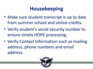 Housekeeping
• Make sure student transcript is up to date
  from summer school and online credits.
• Verify student’s social security number to
  ensure timely HOPE processing.
• Verify Contact Information such as mailing
  address, phone numbers and email
  address.
 