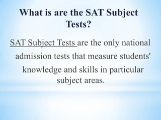 What is are the SAT Subject
Tests?
SAT Subject Tests are the only national
admission tests that measure students'

knowledge and skills in particular
subject areas.

 