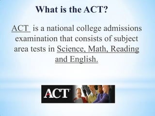 What is the ACT?
ACT is a national college admissions
examination that consists of subject
area tests in Science, Math, Reading
and English.

 