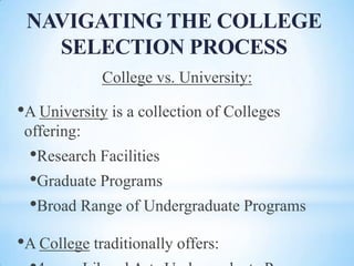 NAVIGATING THE COLLEGE
SELECTION PROCESS
College vs. University:

•A University is a collection of Colleges
offering:

•Research Facilities
•Graduate Programs
•Broad Range of Undergraduate Programs
•A College traditionally offers:

 