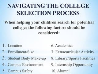 NAVIGATING THE COLLEGE
SELECTION PROCESS
When helping your children search for potential
colleges the following factors should be
considered:

1.
2.
3.
4.
5.

Location

6. Academics

Enrollment/Size

7. Extracurricular Activity

Student Body Make-up

8. Library/Sports Facilities

Campus Environment

9. Internship Opportunity

Campus Safety

10. Alumni

 
