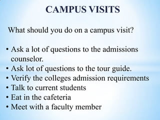 CAMPUS VISITS
What should you do on a campus visit?
• Ask a lot of questions to the admissions
counselor.
• Ask lot of questions to the tour guide.
• Verify the colleges admission requirements
• Talk to current students
• Eat in the cafeteria
• Meet with a faculty member

 