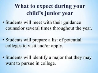 What to expect during your
child’s junior year
• Students will meet with their guidance
counselor several times throughout the year.
• Students will prepare a list of potential
colleges to visit and/or apply.

• Students will identify a major that they may
want to pursue in college.

 