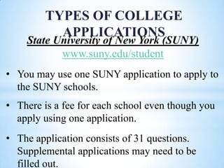 TYPES OF COLLEGE
APPLICATIONS

State University of New York (SUNY)
www.suny.edu/student
• You may use one SUNY application to apply to
the SUNY schools.
• There is a fee for each school even though you
apply using one application.

• The application consists of 31 questions.
Supplemental applications may need to be
filled out.

 