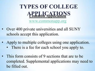 TYPES OF COLLEGE
APPLICATIONS
Common Application
www.commonapp.org
• Over 400 private universities and all SUNY
schools accept this application.

• Apply to multiple colleges using one application.
• There is a fee for each school you apply to.
• This form consists of 9 sections that are to be
completed. Supplemental applications may need to
be filled out.

 