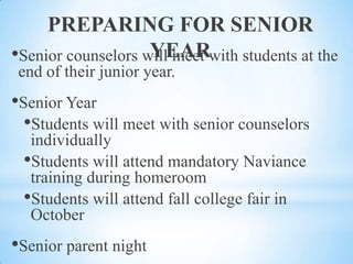 PREPARING FOR SENIOR
YEAR
•Senior counselors will meet with students at the
end of their junior year.

•Senior Year
•Students will meet with senior counselors
individually
•Students will attend mandatory Naviance
training during homeroom
•Students will attend fall college fair in
October

•Senior parent night

 