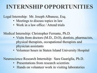 INTERNSHIP OPPORTUNITIES
Legal Internship: Mr. Joseph Albanese, Esq.
• Meetings to discuss topics in law
• Work in a law office / Attend trials
Medical Internship: Christopher Ferrante, Ph.D.
• Visits from doctors (M.D., D.O), dentists, pharmacists,
physical therapists, occupational therapists and
physician assistants
• Volunteer hours in Staten Island University Hospital

Neuroscience Research Internship: Sara Guariglia, Ph.D.
• Presentations from research scientists
• Hands on volunteer work in visiting laboratories

 