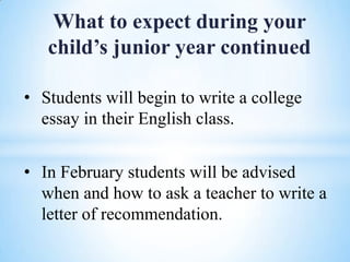 What to expect during your
child’s junior year continued
• Students will begin to write a college
essay in their English class.
• In February students will be advised
when and how to ask a teacher to write a
letter of recommendation.

 