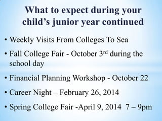 What to expect during your
child’s junior year continued
• Weekly Visits From Colleges To Sea
• Fall College Fair - October 3rd during the
school day
• Financial Planning Workshop - October 22
• Career Night – February 26, 2014
• Spring College Fair -April 9, 2014 7 – 9pm

 