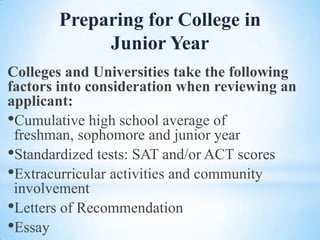 Preparing for College in
Junior Year
Colleges and Universities take the following
factors into consideration when reviewing an
applicant:
•Cumulative high school average of
freshman, sophomore and junior year
•Standardized tests: SAT and/or ACT scores
•Extracurricular activities and community
involvement
•Letters of Recommendation
•Essay

 