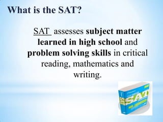 What is the SAT?
SAT assesses subject matter
learned in high school and
problem solving skills in critical
reading, mathematics and
writing.

 