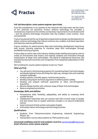 Full Job Description: Junior patent engineer (part-time)
From the smartphones in our pockets to the networks that help make real the vision
of IoT, antennas are pervasive. Fractus’ antenna technology has provided a
revolutionary response to the wireless connectivity requirements of connected world
– and the antenna technology innovation that has enabled a even smarter, more
connected life.
Fractus has pioneered the use of geometry-based antenna design and development to
deliver antenna technology that reduces antenna size, enables multi-band operation
and improves antenna performance.
Fractus combines its award-winning deep tech technology development experience
with proven licensing expertise to monetize deep tech technologies through
worldwide licensing programs.
Fractus plays an active role in the industry, helping shape intellectual property rules to
create an environment that fosters and rewards creativity and innovation through
monetization of Deep Tech technologies. This blend of engineering know-how and
entrepreneurial track record has won recognition from respected organizations in the
industry.
We’re looking for a junior patent engineer to join our Team!
What you’ll do
• You will work in the licensing programs for monetizing Deep Tech technologies
worldwide helping Fractus do things the right way, manage risks and creatively
navigate challenges.
• Analyze patents, scientific papers, technical documents, …
• Develop and prepare technical arguments to defend patent validity
• Develop and prepare technical arguments to rebut non-infringement
arguments
• Become deeply familiar with a diverse range of Deep Tech technologies
• Reserve engineering activities
Knowledge, Skills and Abilities
• Perseverance skills, flexibility, adaptability, and ability to creatively think
outside-the-box
• Collaborative teammate who can connect well with a broad range of people
and who knows how to explain technical concepts in an easy-to-understand
manner
• Good command of both written and spoken English
• Enthusiastic about technology and technology business
Qualifications
• Students from Telecommunication Engineering, Industrial Engineering,
Physics, etc.
• Having taken courses about patents as TAM would be a plus
Interested candidates send CV and academic record to: carmen.borja@fractus.com
Email reference: Junior patent engineer
 