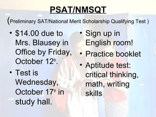 PSAT/NMSQT
(Preliminary SAT/National Merit Scholarship Qualifying Test )
• $14.00 due to     • Sign up in
  Mrs. Blausey in     English room!
  Office by Friday, • Practice booklet
  October 12th.     • Aptitude test:
• Test is             critical thinking,
  Wednesday,          math, writing
  October 17th in     skills
   study hall.
 