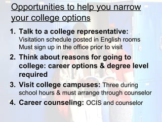 Opportunities to help you narrow
your college options
1. Talk to a college representative:
  Visitation schedule posted in English rooms
  Must sign up in the office prior to visit
2. Think about reasons for going to
   college: career options & degree level
   required
3. Visit college campuses: Three during
  school hours & must arrange through counselor
4. Career counseling: OCIS and counselor
 